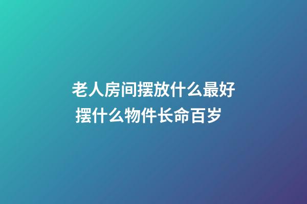 老人房间摆放什么最好 摆什么物件长命百岁